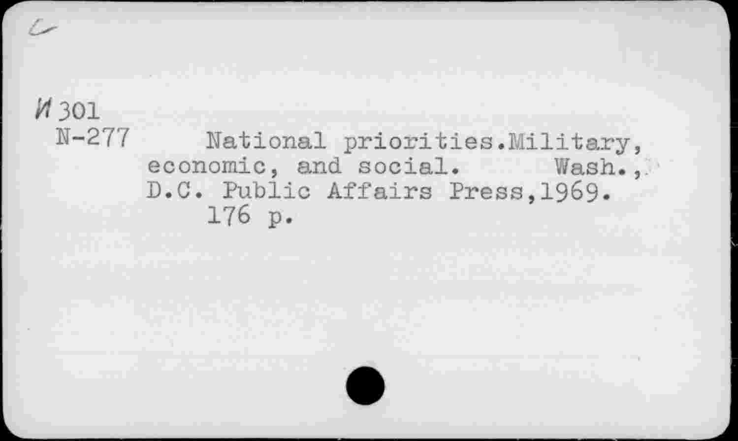 ﻿#301
N-277 National priorities.Military, economic, and. social. Wash., D.G. Public Affairs Press,1969« 176 p.